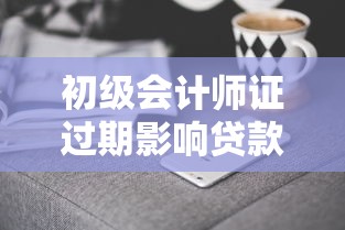 初级会计师证过期影响贷款吗？资深会计人教你三招补救攻略