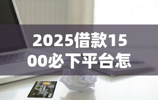 2025借款1500必下平台怎么选？资深用户实测避坑指南