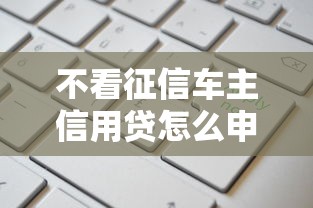 不看征信车主信用贷怎么申请？额度高、灵活还款方案全解析