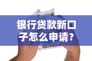 银行贷款新口子怎么申请？手把手教你低门槛高额度技巧
