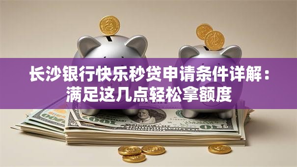 长沙银行快乐秒贷申请条件详解：满足这几点轻松拿额度