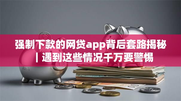 强制下款的网贷app背后套路揭秘｜遇到这些情况千万要警惕