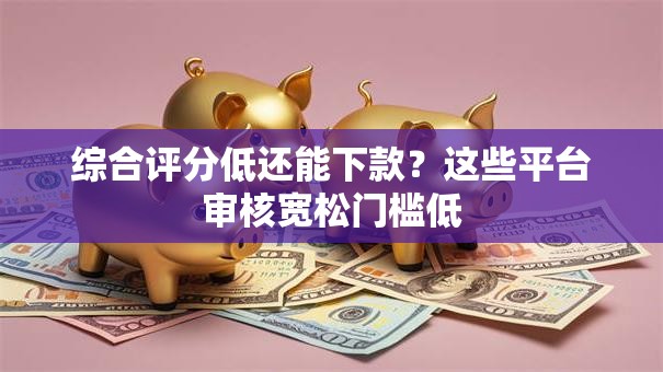 综合评分低还能下款？这些平台审核宽松门槛低