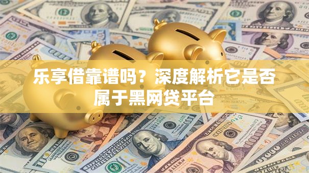 乐享借靠谱吗？深度解析它是否属于黑网贷平台