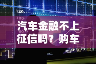 汽车金融不上征信吗？购车贷款必看的征信影响解析