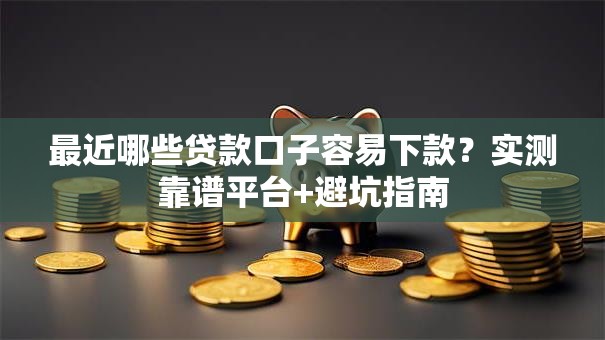 最近哪些贷款口子容易下款？实测靠谱平台+避坑指南