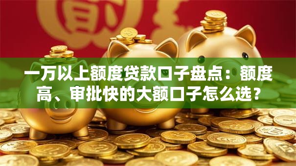 一万以上额度贷款口子盘点：额度高、审批快的大额口子怎么选？