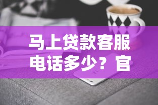 马上贷款客服电话多少？官方咨询渠道与防骗技巧全解析