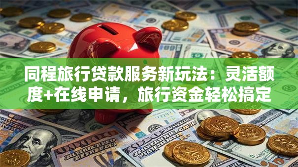 同程旅行贷款服务新玩法：灵活额度+在线申请，旅行资金轻松搞定！