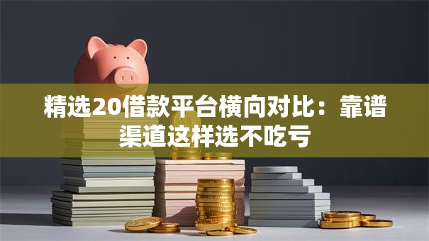 精选20借款平台横向对比：靠谱渠道这样选不吃亏