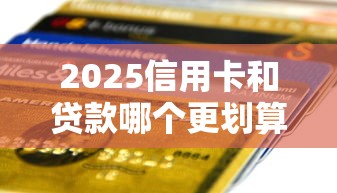 2025信用卡和贷款哪个更划算？精打细算必看对比指南