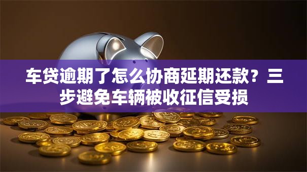车贷逾期了怎么协商延期还款？三步避免车辆被收征信受损