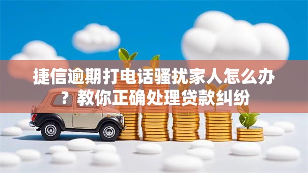 捷信逾期打电话骚扰家人怎么办？教你正确处理贷款纠纷