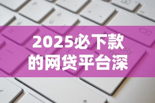 2025必下款的网贷平台深度解析：哪些产品更容易通过审核？