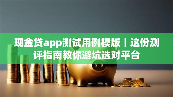 现金贷app测试用例模版｜这份测评指南教你避坑选对平台