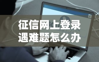 征信网上登录遇难题怎么办？这些解决办法要记牢！