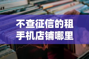 不查征信的租手机店铺哪里找？这几种渠道速收藏！