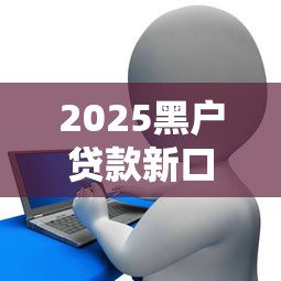2025黑户贷款新口子推荐！征信花也能下款的靠谱渠道解析