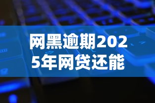 网黑逾期2025年网贷还能下款吗？最新破解攻略