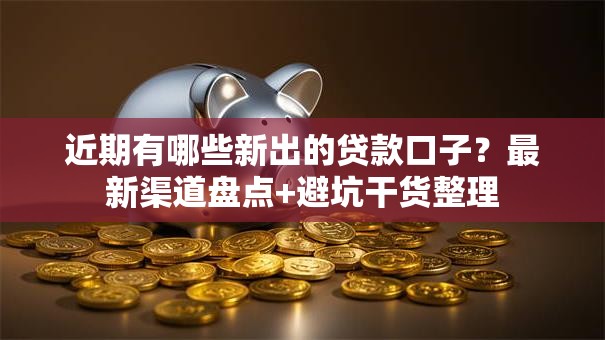近期有哪些新出的贷款口子？最新渠道盘点+避坑干货整理