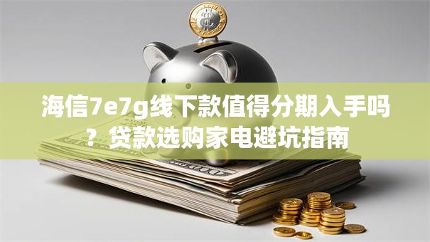 海信7e7g线下款值得分期入手吗？贷款选购家电避坑指南