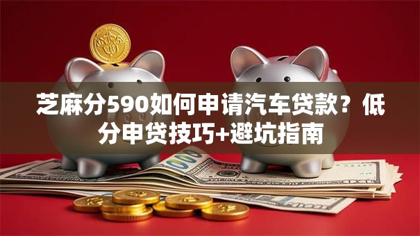芝麻分590如何申请汽车贷款？低分申贷技巧+避坑指南