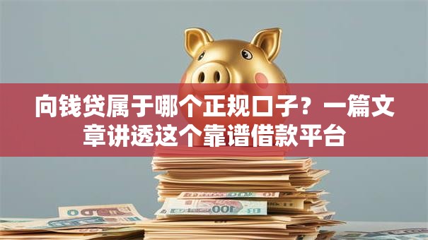 向钱贷属于哪个正规口子？一篇文章讲透这个靠谱借款平台