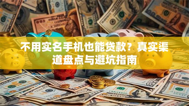 不用实名手机也能贷款？真实渠道盘点与避坑指南