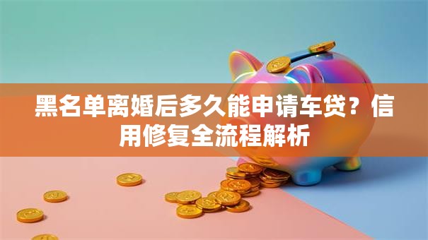 黑名单离婚后多久能申请车贷？信用修复全流程解析