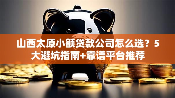 山西太原小额贷款公司怎么选？5大避坑指南+靠谱平台推荐