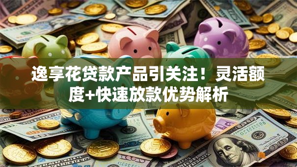 逸享花贷款产品引关注！灵活额度+快速放款优势解析