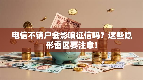 电信不销户会影响征信吗？这些隐形雷区要注意！