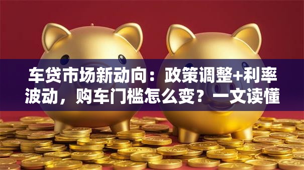车贷市场新动向：政策调整+利率波动，购车门槛怎么变？一文读懂省钱技巧