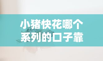 小猪快花哪个系列的口子靠谱？实测分析不同系列优缺点