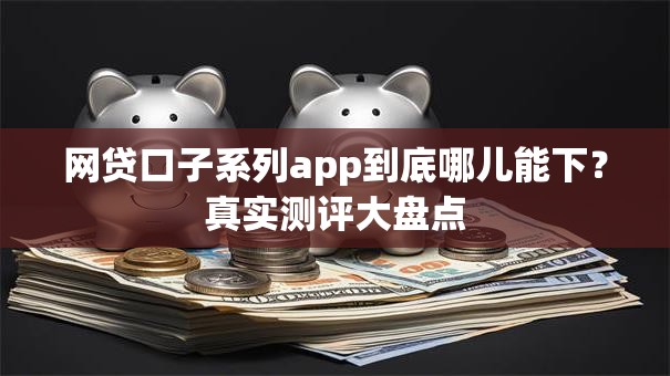 网贷口子系列app到底哪儿能下？真实测评大盘点