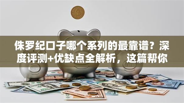 侏罗纪口子哪个系列的最靠谱？深度评测+优缺点全解析，这篇帮你避坑！