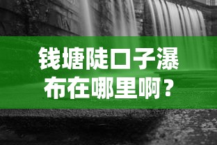 钱塘陡口子瀑布在哪里啊？周边居民贷款选择指南