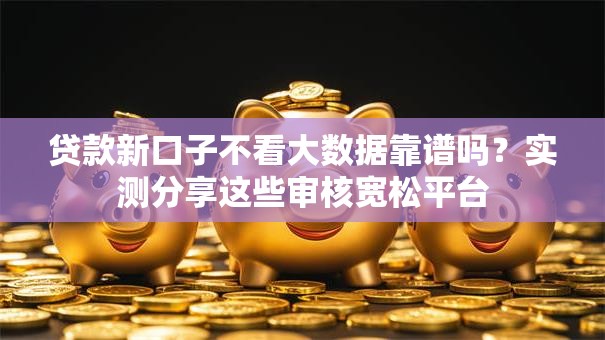 贷款新口子不看大数据靠谱吗？实测分享这些审核宽松平台