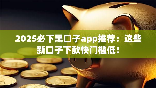 2025必下黑口子app推荐：这些新口子下款快门槛低！