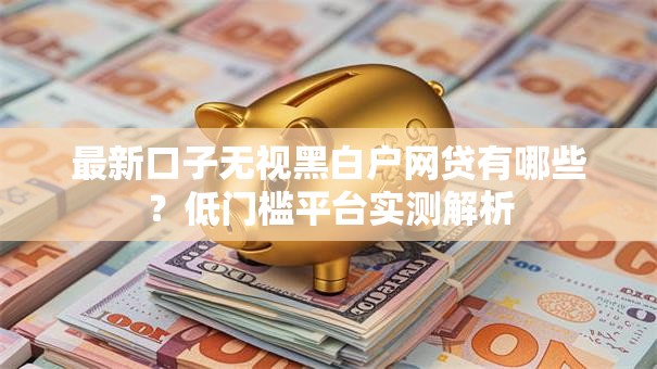 最新口子无视黑白户网贷有哪些？低门槛平台实测解析