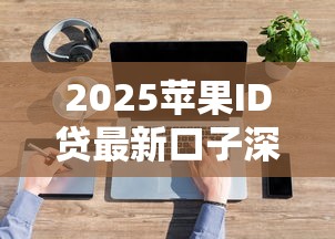 2025苹果ID贷最新口子深度解析！手把手教你解锁隐藏福利