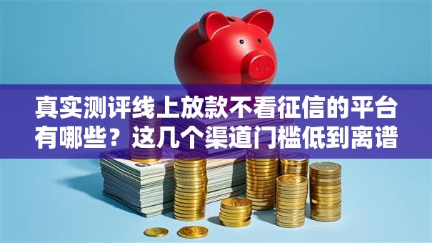 真实测评线上放款不看征信的平台有哪些？这几个渠道门槛低到离谱