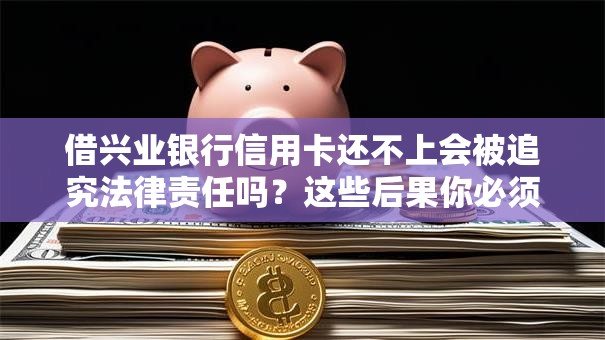 借兴业银行信用卡还不上会被追究法律责任吗？这些后果你必须知道！