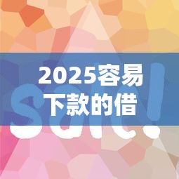 2025容易下款的借款平台有哪些？试试这几个靠谱推荐！