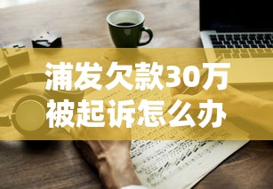浦发欠款30万被起诉怎么办？应对步骤与协商技巧全解析