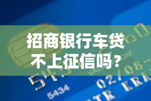 招商银行车贷不上征信吗？一文详解贷款审核与征信影响