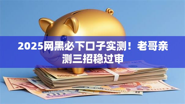2025网黑必下口子实测！老哥亲测三招稳过审