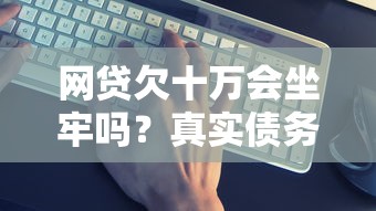 网贷欠十万会坐牢吗？真实债务处理方案全解析
