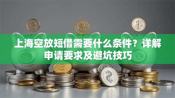 上海空放短借需要什么条件？详解申请要求及避坑技巧