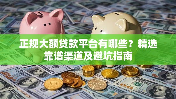 正规大额贷款平台有哪些？精选靠谱渠道及避坑指南